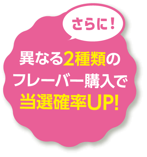 さらに！異なる2種類のフレーバー購入で当選確率UP!